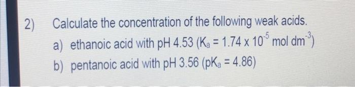 Calculate the concentration of the following weak acids.
2)
a) ethanoic acid with pH 4.53 (Ka = 1.74 x 10° mol dm)
b) pentanoic acid with pH 3.56 (pK, = 4.86)
-5
