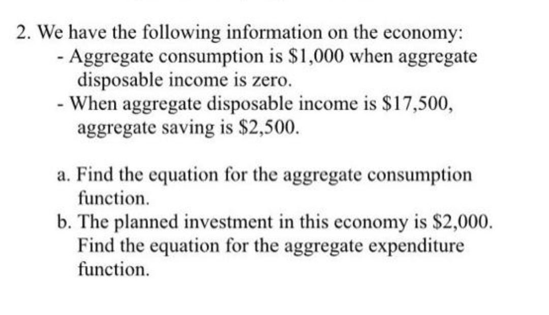 2. We have the following information on the economy:
- Aggregate consumption is $1,000 when aggregate
disposable income is zero.
- When aggregate disposable income is $17,500,
aggregate saving is $2,500.
a. Find the equation for the aggregate consumption
function.
b. The planned investment in this economy is $2,000.
Find the equation for the aggregate expenditure
function.
