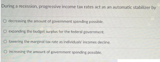 During a recession, progressive income tax rates act as an automatic stabilizer by
O decreasing the amount of government spending possible.
O expanding the budget surplus for the federal government.
O lowering the marginal tax rate as individuals' incomes decline.
O increasing the amount of government spending possible.