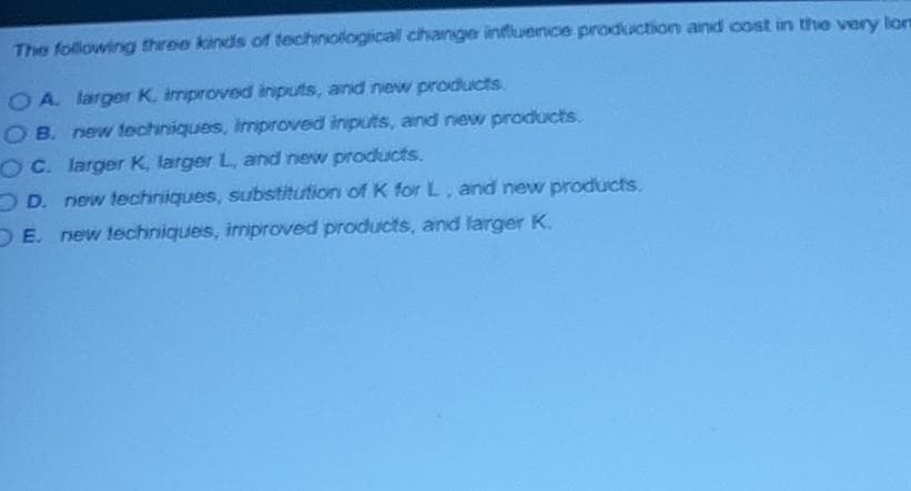 The following three kinds of technologicall change influence production and cost in the very lon
OA larger K. improved inputs, and new products
OB. new techiniques, improved inputs, and new products.
OC. larger K, larger L, and new products.
O D. new techniques, substitution of K for L, and new products.
DE. new techniques, improved products, and larger K.
