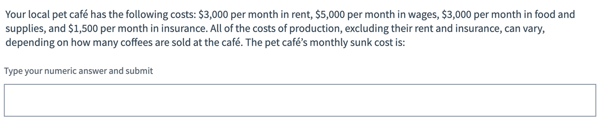 Your local pet café has the following costs: $3,000 per month in rent, $5,000 per month in wages, $3,000 per month in food and
supplies, and $1,500 per month in insurance. All of the costs of production, excluding their rent and insurance, can vary,
depending on how many coffees are sold at the café. The pet café's monthly sunk cost is:
Type your numeric answer and submit
