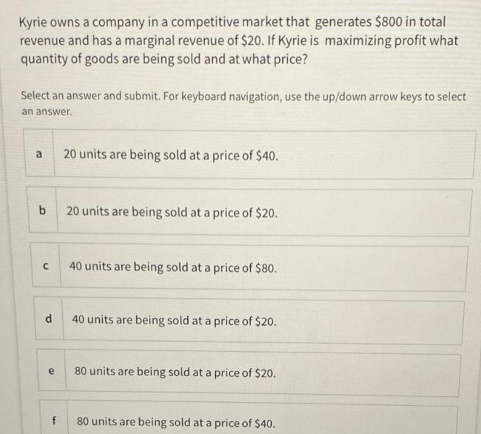 Kyrie owns a company in a competitive market that generates $800 in total
revenue and has a marginal revenue of $20. If Kyrie is maximizing profit what
quantity of goods are being sold and at what price?
Select an answer and submit. For keyboard navigation, use the up/down arrow keys to select
an answer.
a
20 units are being sold at a price of $40.
b
20 units are being sold at a price of $20.
40 units are being sold at a price of $80.
d.
40 units are being sold at a price of $20.
e
80 units are being sold at a price of $20.
f
80 units are being sold at a price of $40.
