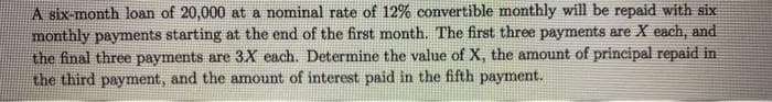 A six-month loan of 20,000 at a nominal rate of 12% convertible monthly will be repaid with six
monthly payments starting at the end of the first month. The first three payments are X each, and
the final three payments are 3X each. Determine the value of X, the amount of principal repaid in
the third payment, and the amount of interest paid in the fifth payment.
