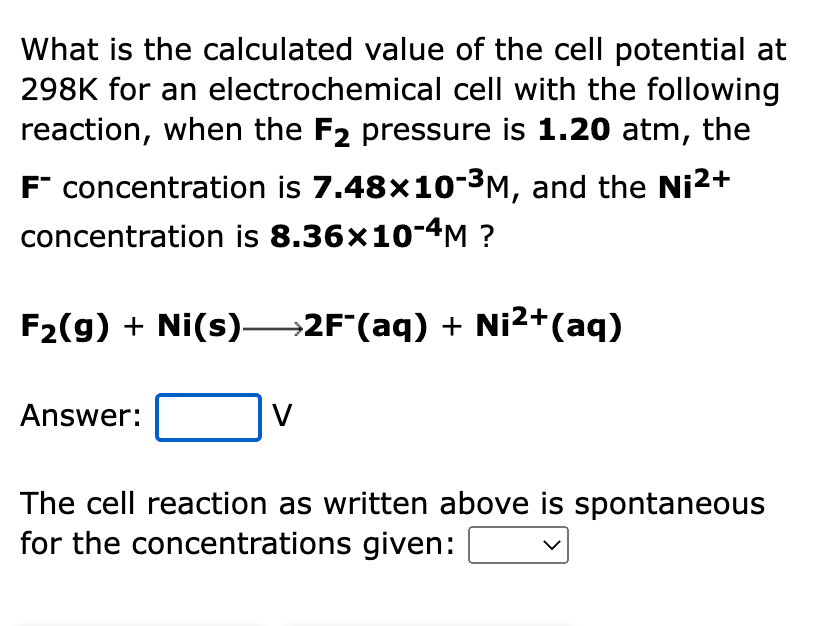 What is the calculated value of the cell potential at
298K for an electrochemical cell with the following
reaction, when the F2 pressure is 1.20 atm, the
F" concentration is 7.48x10-3M, and the Ni2+
concentration is 8.36×10-4M ?
F2(g) + Ni(s)→2F"(aq) + Ni2+(aq)
Answer:
V
The cell reaction as written above is spontaneous
for the concentrations given:
