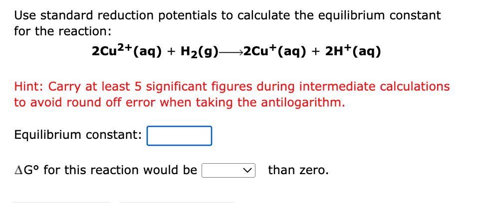 Use standard reduction potentials to calculate the equilibrium constant
for the reaction:
2Cu2+(aq) + H2(g)→2Cu+(aq) + 2H+(aq)
Hint: Carry at least 5 significant figures during intermediate calculations
to avoid round off error when taking the antilogarithm.
Equilibrium constant:
AG° for this reaction would be
than zero.
