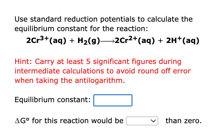 Use standard reduction potentials to calculate the
equilibrium constant for the reaction:
2Cr3+(aq) + H2(g)→2Cr2+(aq) + 2H*(aq)
Hint: Carry at least 5 significant figures during
intermediate calculations to avoid round off error
when taking the antilogarithm.
Equilibrium constant:
AG° for this reaction would be
than zero.
