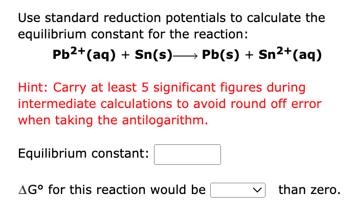 Use standard reduction potentials to calculate the
equilibrium constant for the reaction:
Pb2+(aq) + Sn(s)→ Pb(s) + Sn2+(aq)
Hint: Carry at least 5 significant figures during
intermediate calculations to avoid round off error
when taking the antilogarithm.
Equilibrium constant:
AG° for this reaction would be
than zero.
