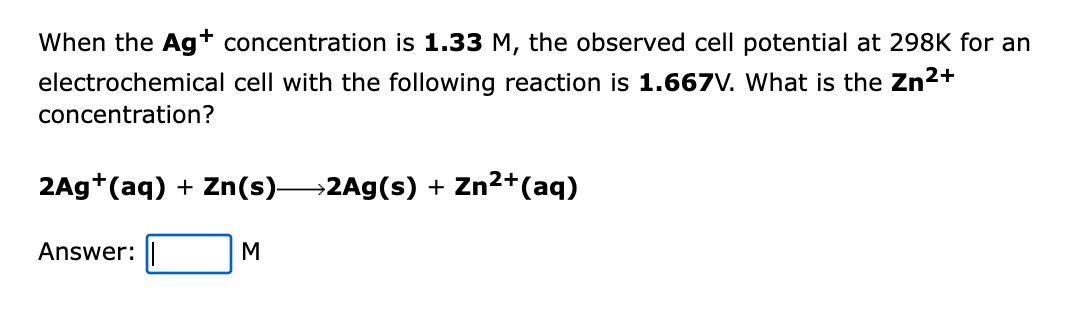 When the Agt concentration is 1.33 M, the observed cell potential at 298K for an
electrochemical cell with the following reaction is 1.667V. What is the Zn2+
concentration?
2Ag+(aq) + Zn(s)2Ag(s) + Zn2+(aq)
Answer:
M
