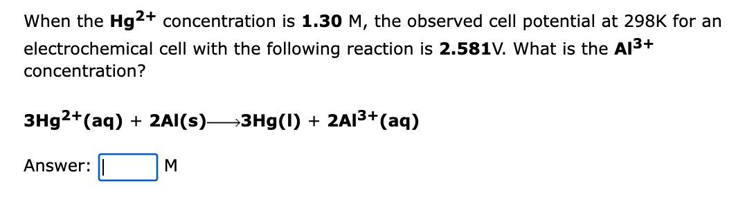 When the Hg2+ concentration is 1.30 M, the observed cell potential at 298K for an
electrochemical cell with the following reaction is 2.581V. What is the Al3+
concentration?
3H92+(aq) + 2AI(s)3Hg(1) + 2AI3+(aq)
Answer:
M
