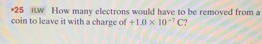 •25 ILW How many electrons would have to be removed from a
coin to leave it with a charge of +1.0 X 10-7 C?
