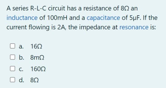 A series R-L-C circuit has a resistance of 80 an
inductance of 100mH and a capacitance of 5µF. If the
current flowing is 2A, the impedance at resonance is:
O a. 160
O b. 8m2
O c.
1600
O d. 80
