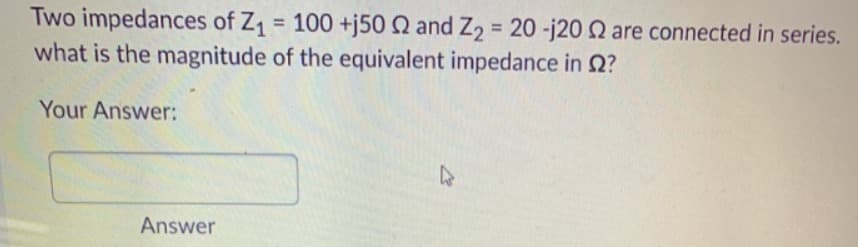 Two impedances of Z = 100 +j50 Q and Z2 = 20 -j20 Q are connected in series.
what is the magnitude of the equivalent impedance in 2?
%3D
%3D
Your Answer:
Answer
