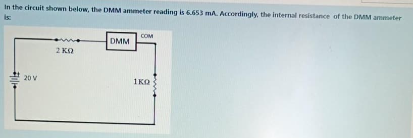 In the circuit shown below, the DMM ammeter reading is 6.653 mA. Accordingly, the internal resistance of the DMM ammeter
is:
COM
DMM
2 ΚΩ
20 V
1KO
