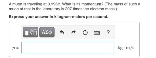 A muon is traveling at 0.996c. What is its momentum? (The mass of such a
muon at rest in the laboratory is 207 times the electron mass.)
Express your answer in kilogram-meters per second.
p =
kg m/s
