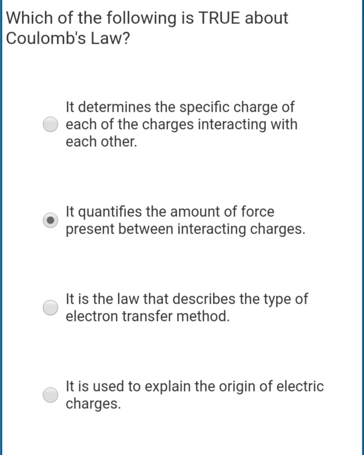 Which of the following is TRUE about
Coulomb's Law?
It determines the specific charge of
each of the charges interacting with
each other.
It quantifies the amount of force
present between interacting charges.
It is the law that describes the type of
electron transfer method.
It is used to explain the origin of electric
charges.
