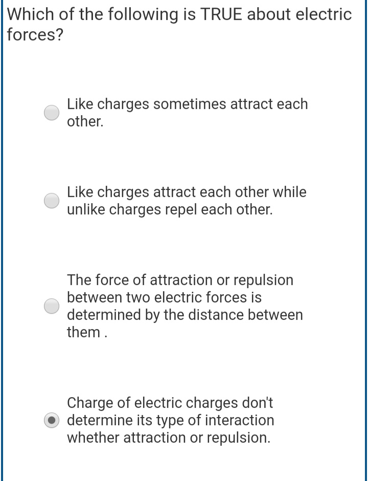Which of the following is TRUE about electric
forces?
Like charges sometimes attract each
other.
Like charges attract each other while
unlike charges repel each other.
The force of attraction or repulsion
between two electric forces is
determined by the distance between
them .
Charge of electric charges don't
determine its type of interaction
whether attraction or repulsion.
