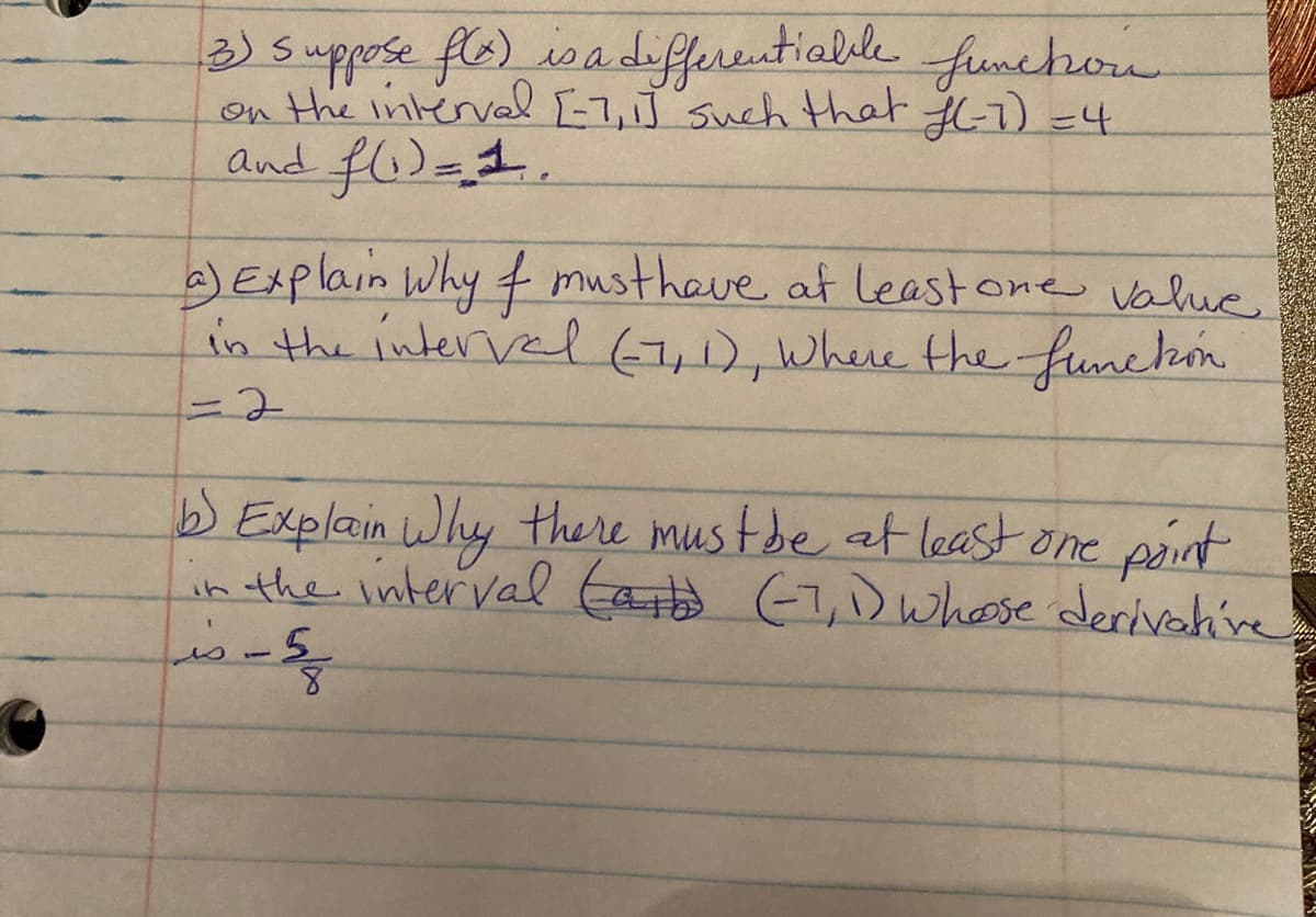 3)S
suppose fle) isadiferentialile
on the interval E-7,J such that 6-7) =4
funchron
and f)=1.
)Explain Why mustheve at leastone value
in the interval(7,1), Where the funehon
%3D2
b Explain Why there mus tde at least one paint
in the interval taitd (1,D whose derivahive
