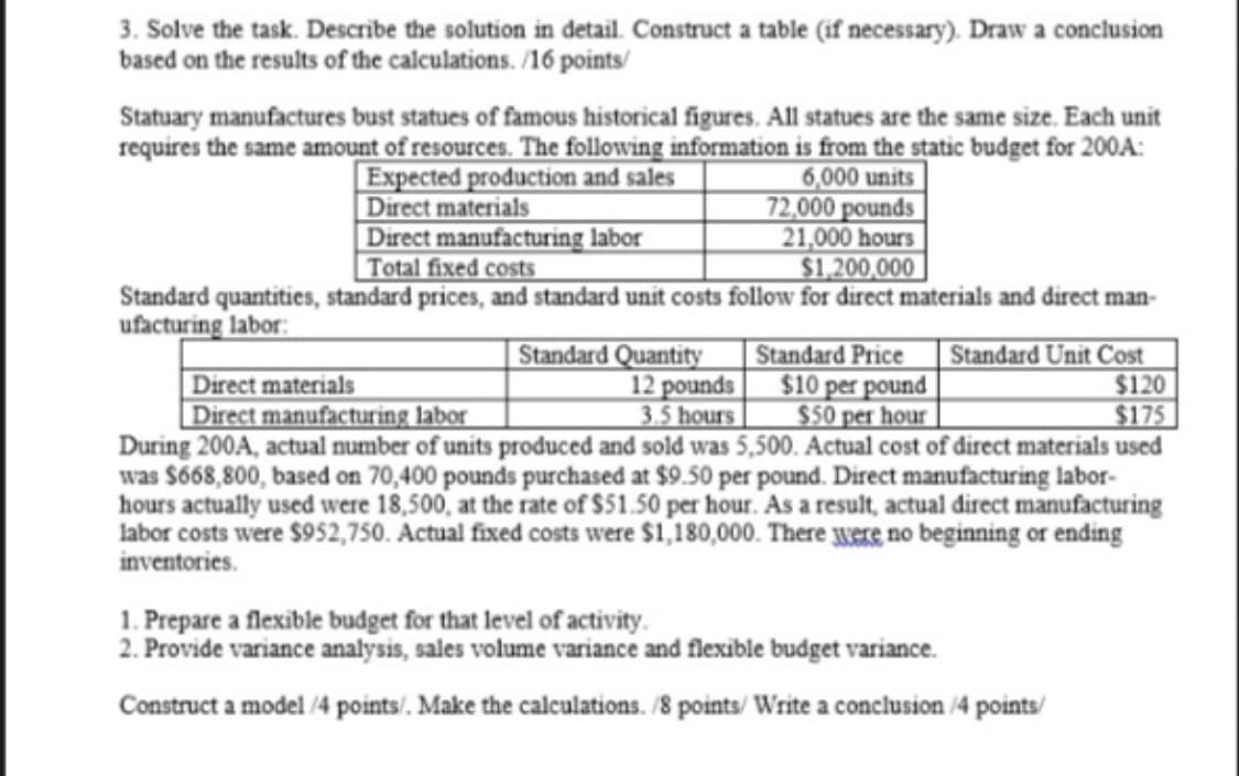 3. Solve the task. Describe the solution in detail. Construct a table (if necessary). Draw a conclusion
based on the results of the calculations. /16 points/
Statuary manufactures bust statues of famous historical figures. All statues are the same size. Each unit
requires the same amount of resources. The following information is from the static budget for 200A:
Expected production and sales
|Direct materials
Direct manufacturing labor
Total fixed costs
6,000 units
72,000 pounds
21,000 hours
$1,200,000
Standard quantities, standard prices, and standard unit costs follow for direct materials and direct man-
ufacturing labor:
|Standard Quantity
12 pounds
3.5 hours
Standard Price
$10 per pound
$50 per hour
Standard Unit Cost
$120
$175
Direct materials
Direct manufacturing labor
During 200A, actual number of units produced and sold was 5,500. Actual cost of direct materials used
was S668,800, based on 70,400 pounds purchased at $9.50 per pound. Direct manufacturing labor-
hours actually used were 18,500, at the rate of $51.50 per hour. As a result, actual direct manufacturing
labor costs were $952,750. Actual fixed costs were $1,180,000. There were no beginning or ending
inventories.
1. Prepare a flexible budget for that level of activity.
2. Provide variance analysis, sales volume variance and flexible budget variance.
Construct a model /4 points/. Make the calculations. /8 points/ Write a conclusion /4 points/
