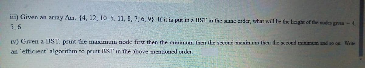 i11) Given an array Arr: {4, 12, 10, 5, 11, 8, 7, 6, 9}. If it is put in a BST in the same order, what will be the height of the nodes given - 4,
5,6.
iv) Given a BST, print the maximum node first then the minimum then the second maximum then the second minimum and so on. Write
an 'efficient' algorithm to print BST in the above-mentioned order.
