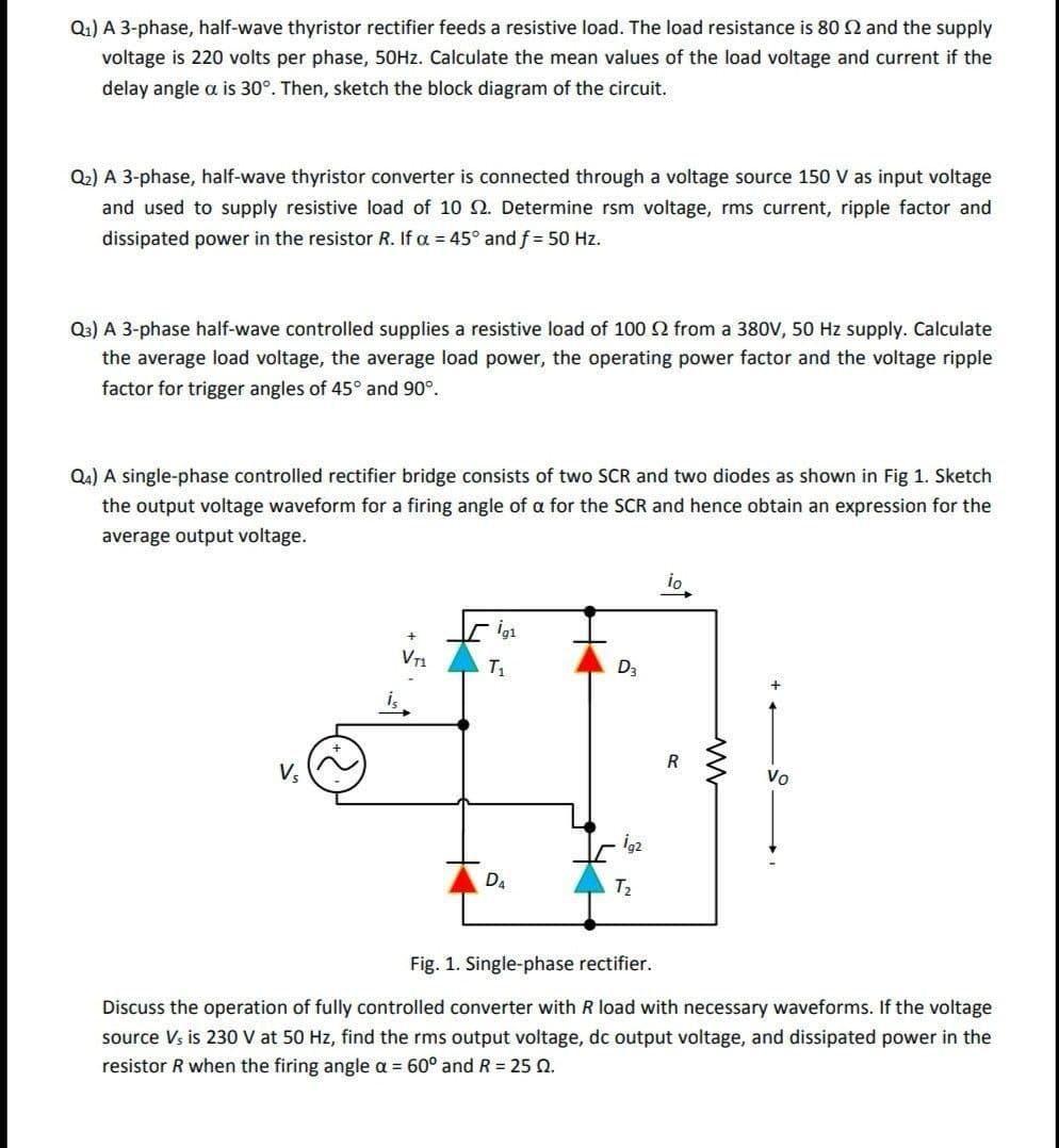 Q1) A 3-phase, half-wave thyristor rectifier feeds a resistive load. The load resistance is 80 2 and the supply
voltage is 220 volts per phase, 50HZ. Calculate the mean values of the load voltage and current if the
delay angle a is 30°. Then, sketch the block diagram of the circuit.
Q2) A 3-phase, half-wave thyristor converter is connected through a voltage source 150 V as input voltage
and used to supply resistive load of 10 2. Determine rsm voltage, rms current, ripple factor and
dissipated power in the resistor R. If a = 45° and f = 50 Hz.
Q3) A 3-phase half-wave controlled supplies a resistive load of 100 2 from a 380V, 50 Hz supply. Calculate
the average load voltage, the average load power, the operating power factor and the voltage ripple
factor for trigger angles of 45° and 90°.
Q4) A single-phase controlled rectifier bridge consists of two SCR and two diodes as shown in Fig 1. Sketch
the output voltage waveform for a firing angle of a for the SCR and hence obtain an expression for the
average output voltage.
io
T1
D3
R
Vo
ig2
Da
T2
Fig. 1. Single-phase rectifier.
Discuss the operation of fully controlled converter with R load with necessary waveforms. if the voltage
source Vs is 230 V at 50 Hz, find the rms output voltage, dc output voltage, and dissipated power in the
resistor R when the firing angle a = 60° and R = 25 Q.
