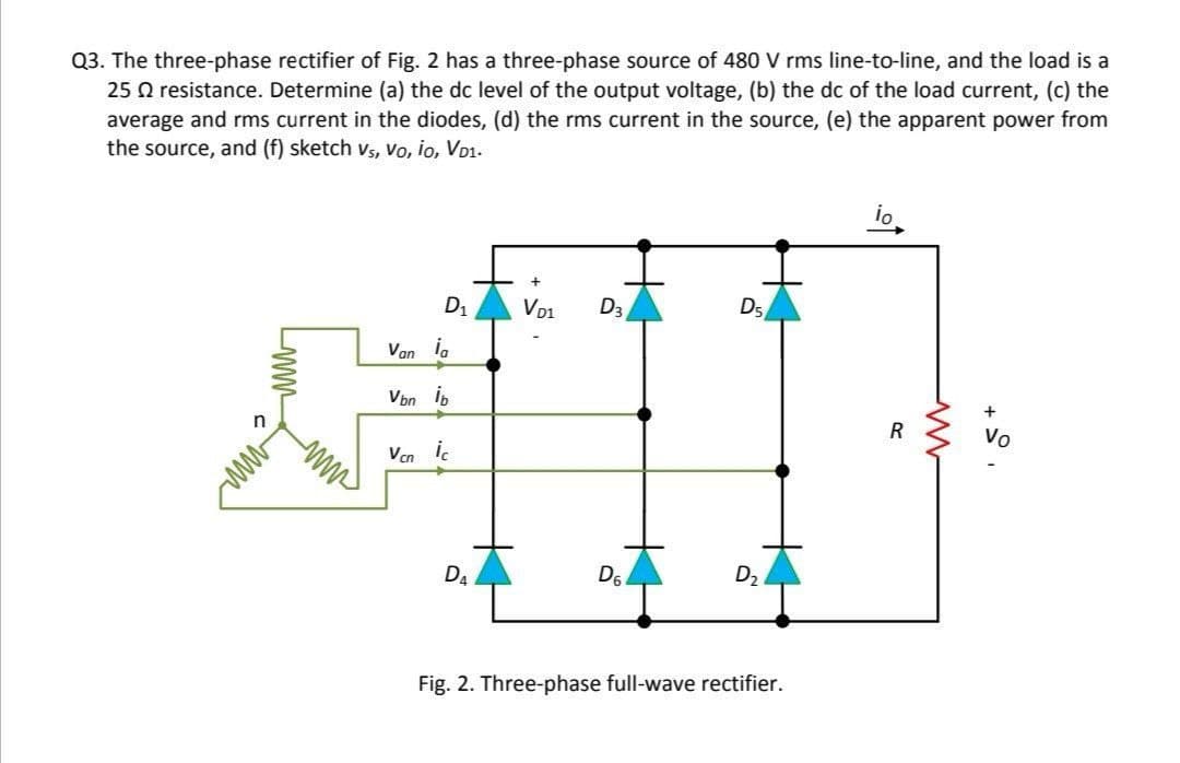 Q3. The three-phase rectifier of Fig. 2 has a three-phase source of 480 V rms line-to-line, and the load is a
25 Q resistance. Determine (a) the dc level of the output voltage, (b) the dc of the load current, (c) the
average and rms current in the diodes, (d) the rms current in the source, (e) the apparent power from
the source, and (f) sketch vs, Vo, io, VD1.
io
D1
Vo1
D3
D5
Van i,
Von ib
+
R
Vo
n
ww
Ven i.
D4
D6
D2
Fig. 2. Three-phase full-wave rectifier.
