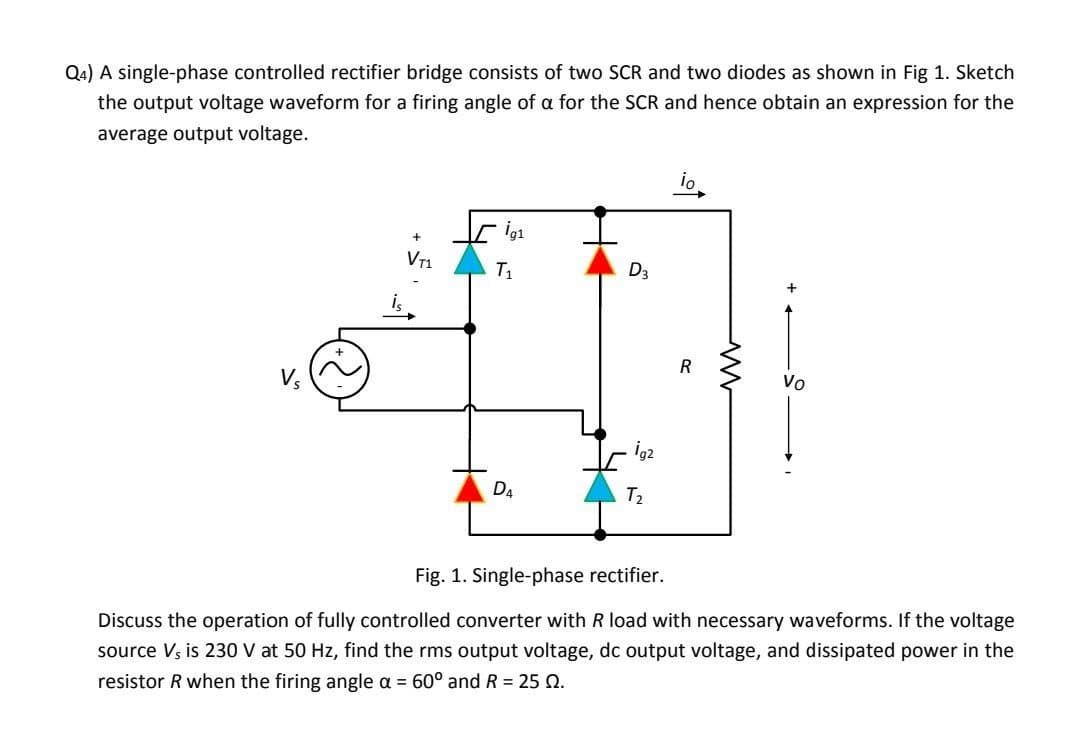 Q4) A single-phase controlled rectifier bridge consists of two SCR and two diodes as shown in Fig 1. Sketch
the output voltage waveform for a firing angle of a for the SCR and hence obtain an expression for the
average output voltage.
io
ig1
Vr1
T1
D3
i
R
Vo
İg2
D4
T2
Fig. 1. Single-phase rectifier.
Discuss the operation of fully controlled converter with R load with necessary waveforms. If the voltage
source Vs is 230 V at 50 Hz, find the rms output voltage, dc output voltage, and dissipated power in the
resistor R when the firing angle a = 60° and R = 25 Q.
