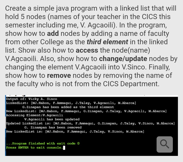 Create a simple java program with a linked list that will
hold 5 nodes (names of your teacher in the CICS this
semester including me, V. Agcaoili). In the program,
show how to add nodes by adding a name of faculty
from other College as the third element in the linked
list. Show also how to access the node(name)
V.Agcaoili. Also, show how to change/update nodes by
changing the element V.Agcaoili into V.Sinco. Finally,
show how to remove nodes by removing the name of
the faculty who is not from the CICS Department.
Output of: Vicky A. Sinco
LinkedList: [MJ.Habon, F.Ammaqui, J.Talay, V.Agcaoili, M.Abarca]
G.Zinapan has been added as the third element
New LinkedList: [MJ.Habon, F.Ammaqui, G.Zinapan, J.Talay, V.Agcaoili, M.Abarca]
Accessing Element:V.Agcaoili
V.Agcaoili has been updated
Updated Linkedlist is: [MJ.Habon, F.Ammaqui, G.Zinapan, J.Talay, V.Sinco, M.Abarca]
G. Zinampan has been removed
New LinkedList is: [MJ.Habon, F.Ammaqui, J.Talay, V.Sinco, M.Abarca]
..Program finished with exit code 0
Press ENTER to exit console.
