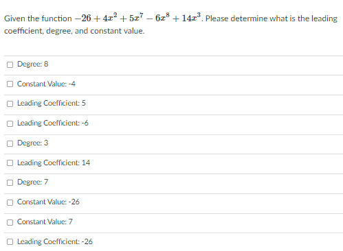 Given the function –26 + 4r? + 5z7 – 6z° + 14r³. Please determine what is the leading
coefficient, degree, and constant value.
O Degree: 8
O Constant Value: -4
O Leading Coefficient: 5
O Leading Coefficient: -6
O Degree: 3
O Leading Coefficient: 14
O Degree: 7
O Constant Value: -26
O Constant Value: 7
O Leading Coefficient: -26
