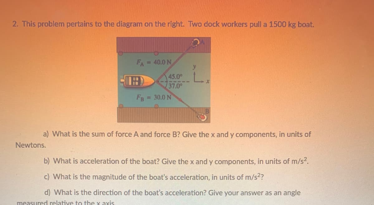 2. This problem pertains to the diagram on the right. Two dock workers pull a 1500 kg boat.
FA=40.0 N
%3D
45.00
5 19 -
37.0°
FB
= 30.0 N
a) What is the sum of force A and force B? Give the x and y components, in units of
Newtons.
b) What is acceleration of the boat? Give the x and y components, in units of m/s2.
c) What is the magnitude of the boat's acceleration, in units of m/s2?
d) What is the direction of the boat's acceleration? Give your answer as an angle
measured relative to the x axis
