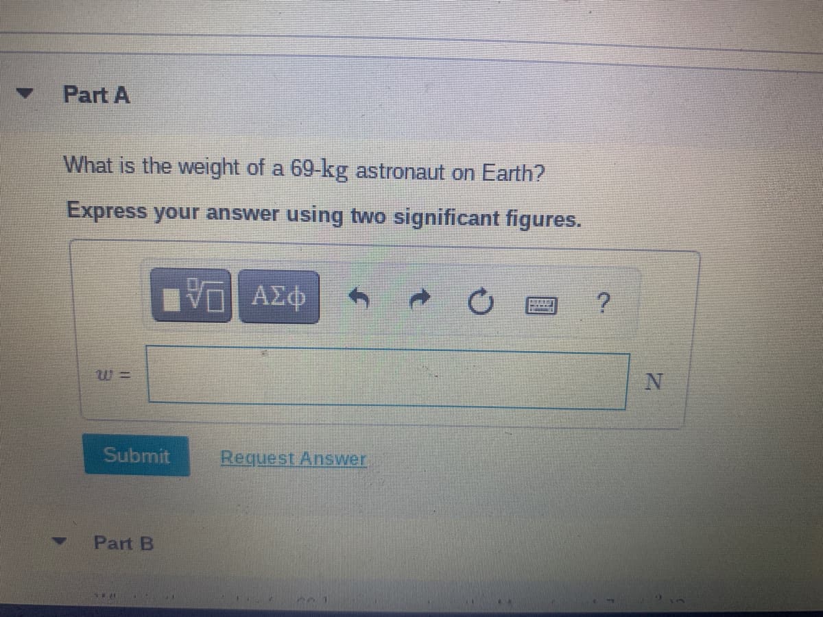 Part A
What is the weight of a 69-kg astronaut on Earth?
Express your answer using two significant figures.
%3=
Submit
Request Answer
Part B
771
