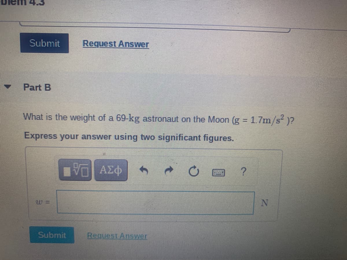 Submit
Request Answer
Part B
What is the weight of a 69-kg astronaut on the Moon (g = 1.7m/s)2
Express your answer using two significant figures.
VO AZO
ΑΣφ
Submit
Request Answer
