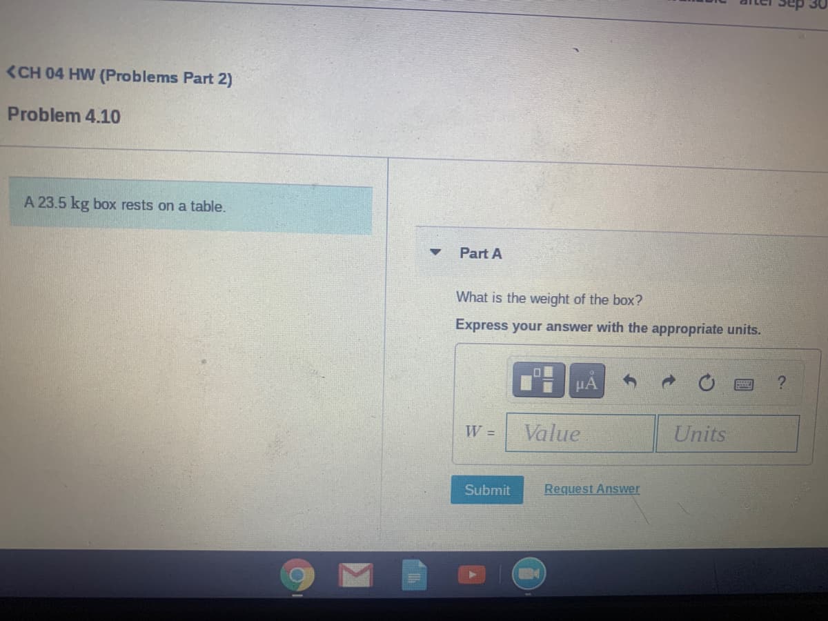 <CH 04 HW (Problems Part 2)
Problem 4.10
A 23.5 kg box rests on a table.
Part A
What is the weight of the box?
Express your answer with the appropriate units.
W =
Value
Units
Submit
Request Answer
