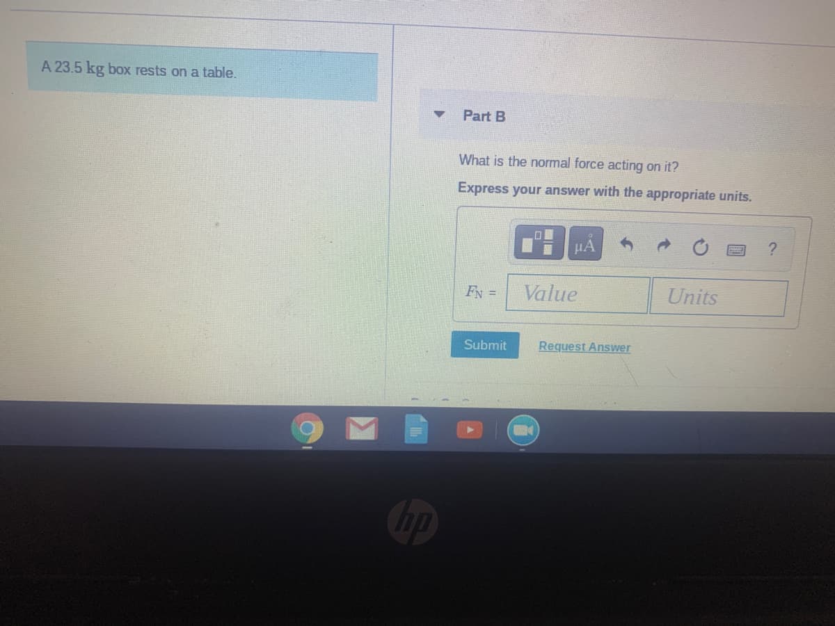 A 23.5 kg box rests on a table.
Part B
What is the normal force acting on it?
Express your answer with the appropriate units.
HA
FN =
Value
Units
Submit
Request Answer
Cip
