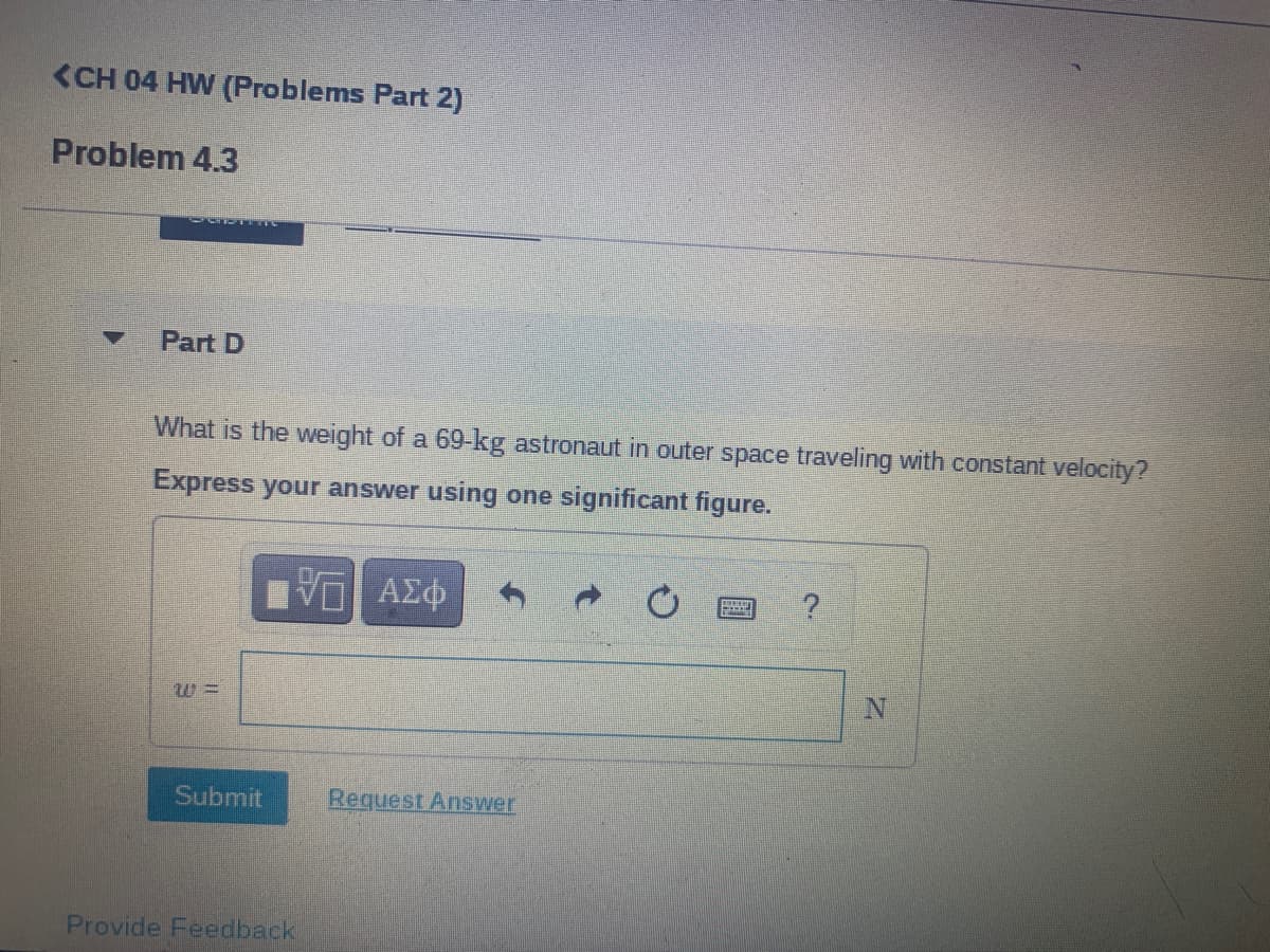 <CH 04 HW (Problems Part 2)
Problem 4.3
Part D
What is the weight of a 69-kg astronaut in outer space traveling with constant velocity?
Express your answer using one significant figure.
Submit
Request Answer
Provide Feedback
