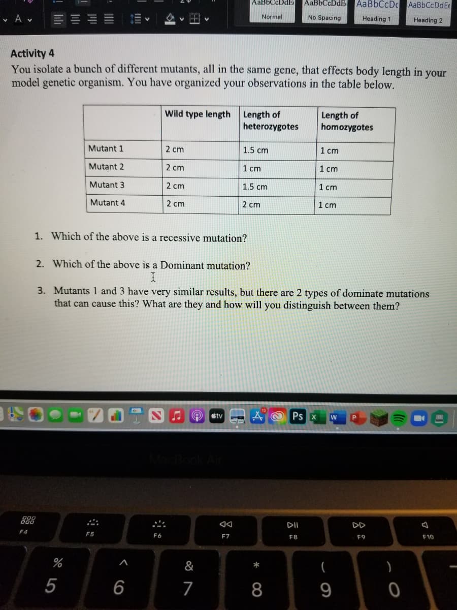 AaBbCcDdE
AABBCCDDE
AaBbCcDc AaBbCcDdEe
v A v
Normal
No Spacing
Heading 1
Heading 2
Activity 4
You isolate a bunch of different mutants, all in the same gene, that effects body length in your
model genetic organism. You have organized your observations in the table below.
Wild type length Length of
heterozygotes
Length of
homozygotes
Mutant 1
2 cm
1.5 cm
1 cm
Mutant 2
2 cm
1 cm
1 cm
Mutant 3
2 cm
1.5 cm
1 cm
Mutant 4
2 cm
2 cm
1 cm
1. Which of the above is a recessive mutation?
2. Which of the above is a Dominant mutation?
3. Mutants 1 and 3 have very similar results, but there are 2 types of dominate mutations
that can cause this? What are they and how will you distinguish between them?
stv
Ps X
w
888
DII
DD
F4
F5
F6
F7
F8
F9
F10
%
&
*
)
5
6
7
8
9
