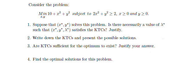Consider the problem:
Min 10+ x² + y² subject to 2r² + y² ≥ 2, r≥ 0 and y ≥ 0.
I,Y
1. Suppose that (r*,y*) solves this problem. Is there necessarily a value of X*
such that (r*,y*, X*) satisfies the KTCs? Justify.
2. Write down the KTCS and present the possible solutions.
3. Are KTCs sufficient for the optimum to exist? Justify your answer.
4. Find the optimal solutions for this problem.