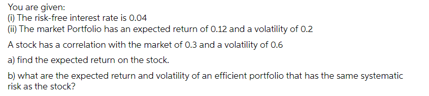 You are given:
(1) The risk-free interest rate is 0.04
(ii) The market Portfolio has an expected return of 0.12 and a volatility of 0.2
A stock has a correlation with the market of 0.3 and a volatility of 0.6
a) find the expected return on the stock.
b) what are the expected return and volatility of an efficient portfolio that has the same systematic
risk as the stock?
