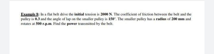 Example 8: In a flat belt drive the initial tension is 2000 N. The coefficient of friction between the belt and the
pulley is 0.3 and the angle of lap on the smaller pulley is 150°. The smaller pulley has a radius of 200 mm and
rotates at 500 r.p.m. Find the power transmitted by the belt.
