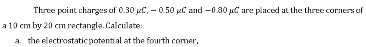 Three point charges of 0.30 µC, – 0.50 µC and -0.80 µC are placed at the three corners of
|
a 10 cm by 20 cm rectangle. Calculate:
a. the electrostatic potential at the fourth corner,
