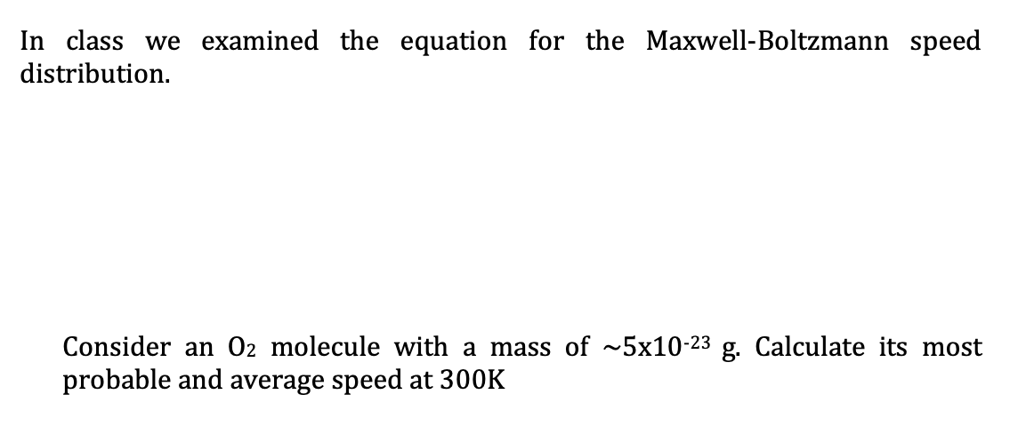 In class we examined the equation for the Maxwell-Boltzmann speed
distribution.
Consider an O2 molecule with a mass of ~5x10-23 g. Calculate its most
probable and average speed at 300K
