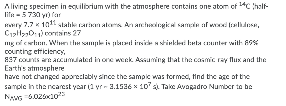 A living specimen in equilibrium with the atmosphere contains one atom of 14C (half-
life = 5 730 yr) for
every 7.7 x 1011 stable carbon atoms. An archeological sample of wood (cellulose,
C12H22011) contains 27
mg of carbon. When the sample is placed inside a shielded beta counter with 89%
counting efficiency,
837 counts are accumulated in one week. Assuming that the cosmic-ray flux and the
Earth's atmosphere
have not changed appreciably since the sample was formed, find the age of the
sample in the nearest year (1 yr ~ 3.1536 x 10' s). Take Avogadro Number to be
NAVG =6.026x1023
