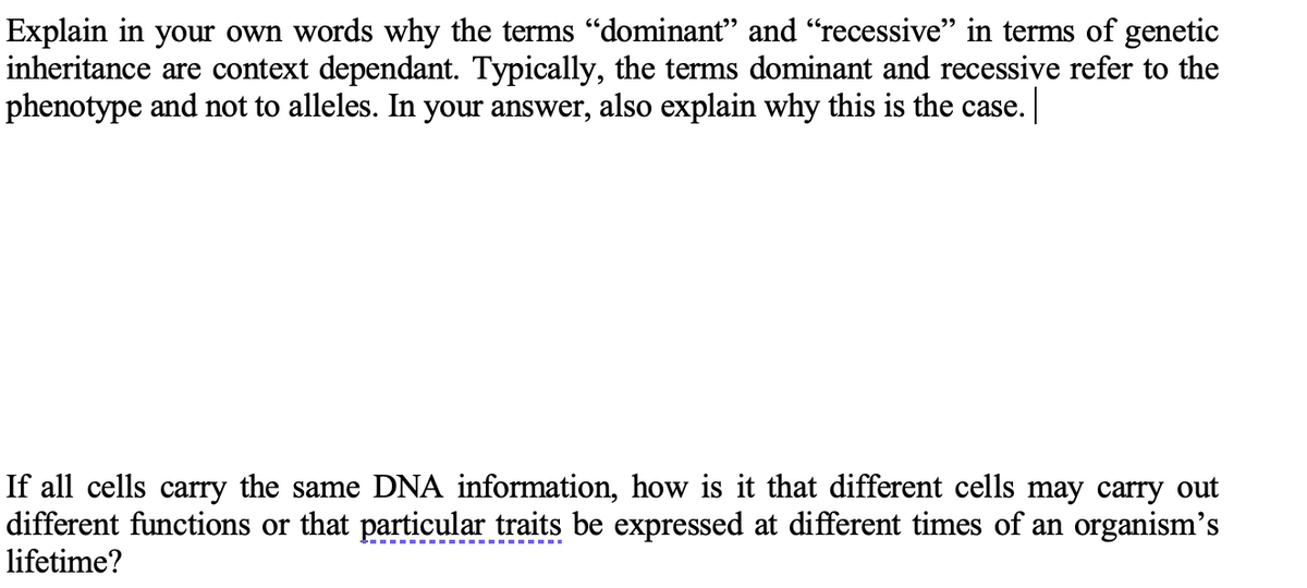 Explain in your own words why the terms "dominant" and "recessive" in terms of genetic
inheritance are context dependant. Typically, the terms dominant and recessive refer to the
phenotype and not to alleles. In your answer, also explain why this is the case.
If all cells carry the same DNA information, how is it that different cells may carry out
different functions or that particular traits be expressed at different times of an organism's
lifetime?
