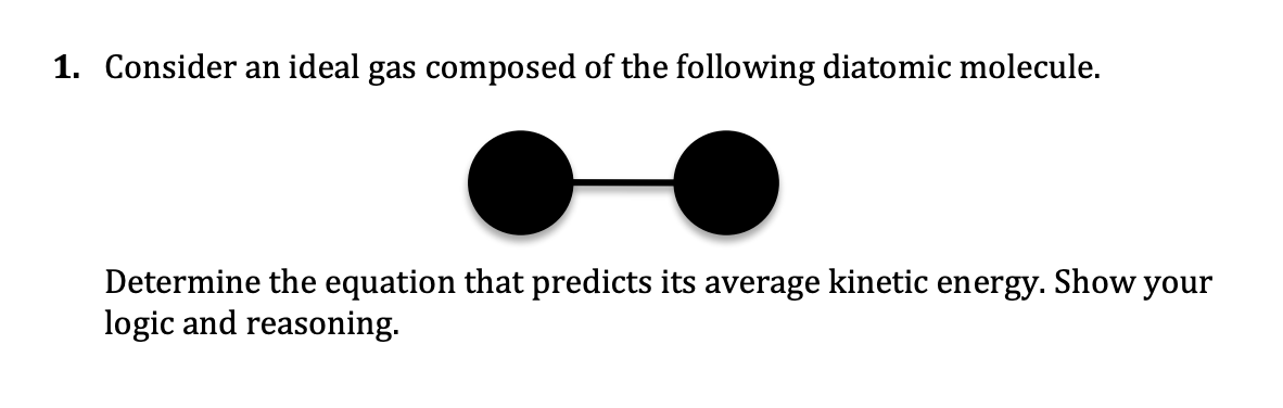 1. Consider an ideal gas composed of the following diatomic molecule.
Determine the equation that predicts its average kinetic energy. Show your
logic and reasoning.
