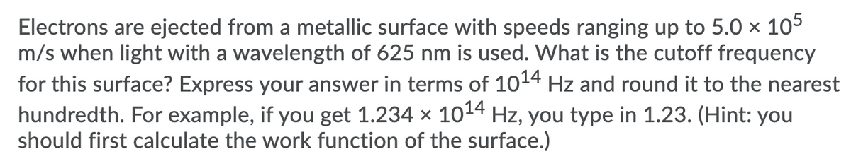 Electrons are ejected from a metallic surface with speeds ranging up to 5.0 × 105
m/s when light with a wavelength of 625 nm is used. What is the cutoff frequency
for this surface? Express your answer in terms of 1014 Hz and round it to the nearest
hundredth. For example, if you get 1.234 x 1014 Hz, you type in 1.23. (Hint: you
should first calculate the work function of the surface.)
