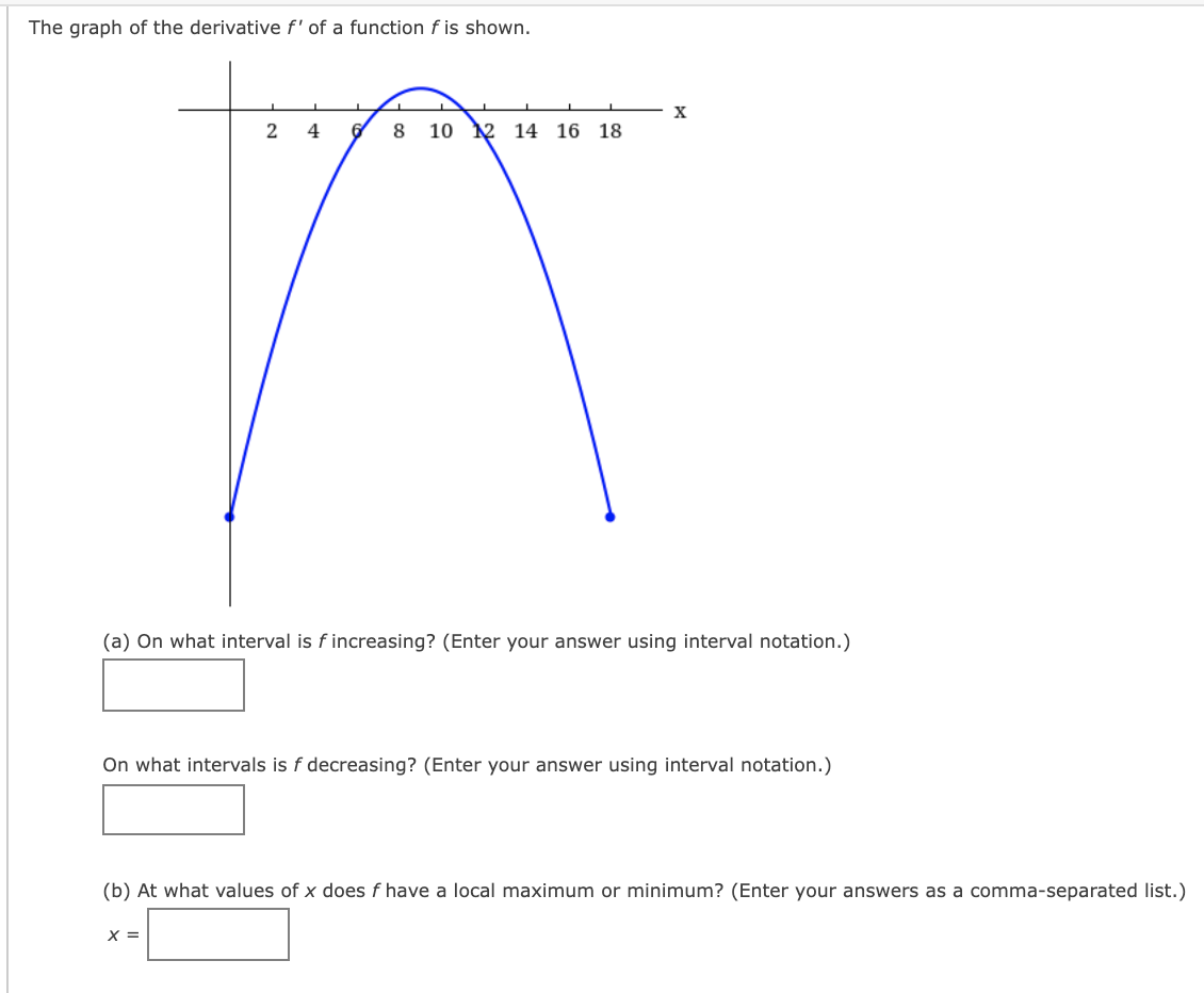 The graph of the derivative f' of a function f is shown.
8
10 2 14 16 18
(a) On what interval is f increasing? (Enter your answer using interval notation.)
On what intervals is f decreasing? (Enter your answer using interval notation.)
(b) At what values of x does f have a local maximum or minimum? (Enter your answers as a comma-separated list.)
X =
