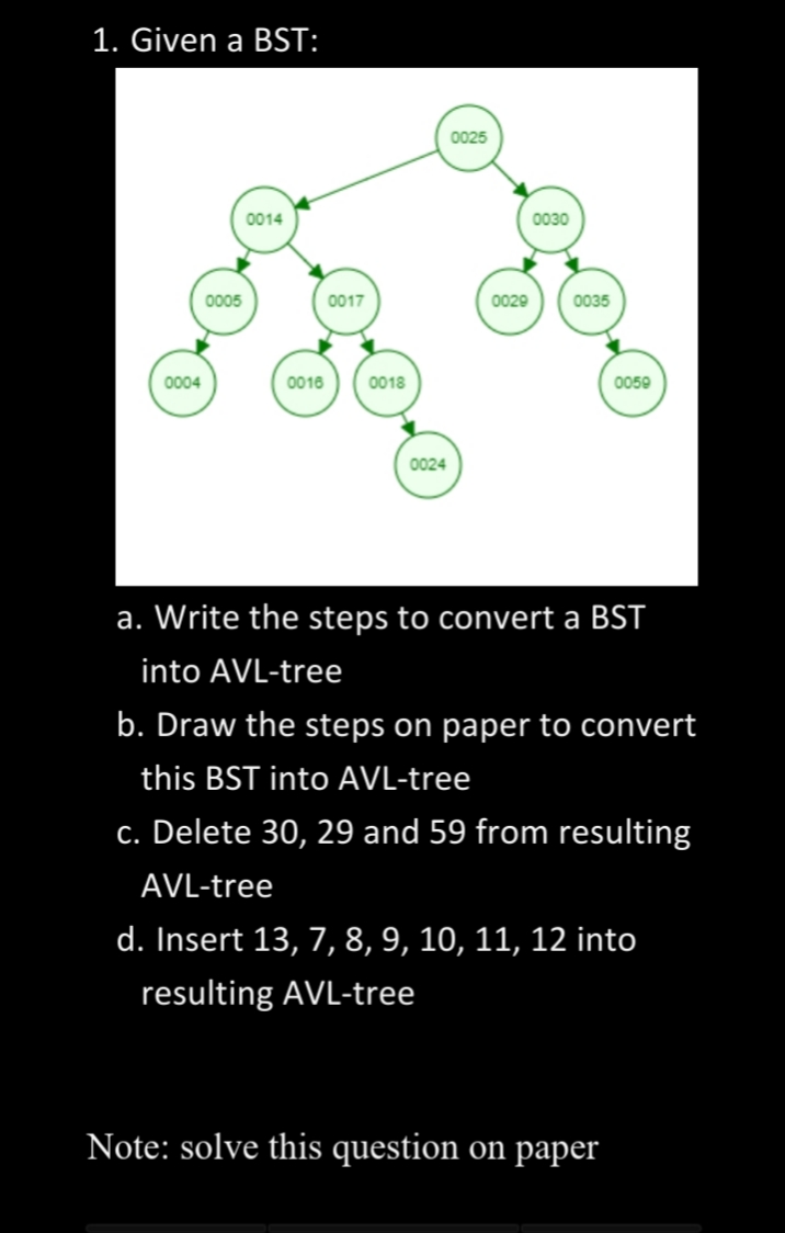 1. Given a BST:
0025
0014
0030
0005
0017
0029
0035
0004
0016
0018
0050
0024
a. Write the steps to convert a BST
into AVL-tree
b. Draw the steps on paper to convert
this BST into AVL-tree
c. Delete 30, 29 and 59 from resulting
AVL-tree
d. Insert 13, 7, 8, 9, 10, 11, 12 into
resulting AVL-tree
Note: solve this question on paper
