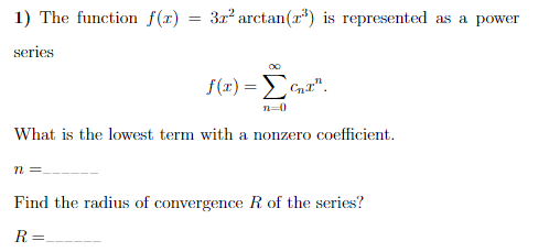1) The function f(r)
3x arctan(r") is represented as a power
series
f(r) =ECnr".
n=0
What is the lowest term with a nonzero coefficient.
n =
Find the radius of convergence R of the series?
R=.
