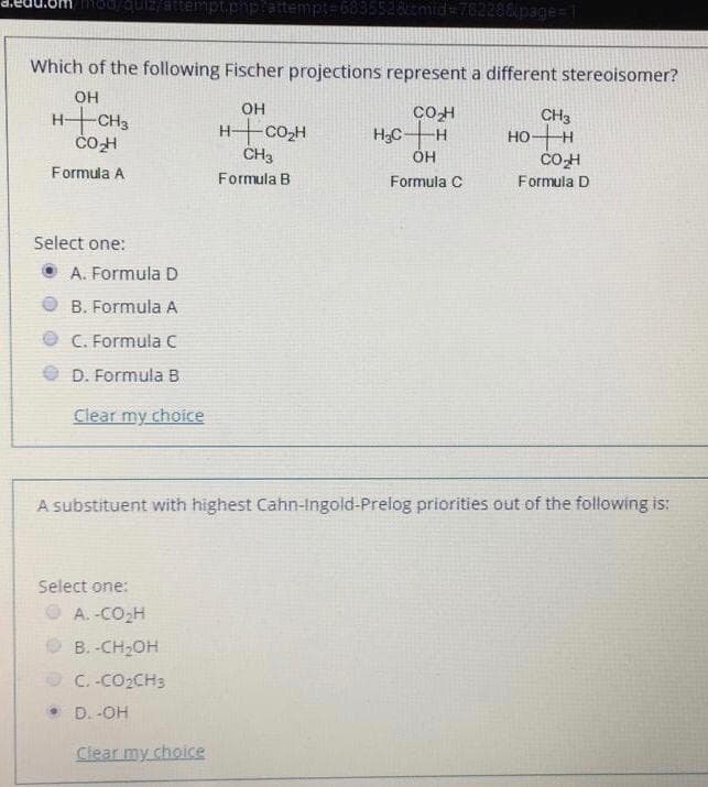 Which of the following Fischer projections represent a different stereoisomer?
OH
он
HCH3
HCOH
CH3
COH
HCH
он
CH3
HOH
Formula A
Formula B
Formula C
Formula D
Select one:
O A. Formula D
O B. Formula A
O C. Formula C
D. Formula B
Clear my choice
A substituent with highest Cahn-Ingold-Prelog priorities out of the following is:
Select one:
O A.-CO2H
O B. -CH2OH
O C. -CO2CH3
• D. -OH
