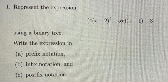 1. Represent the expression
(4(x - 2) + 5x)(r + 1) – 3
using a binary tree.
Write the expression in
(a) prefix notation,
(b) infix notation, and
(c) postfix notation.
