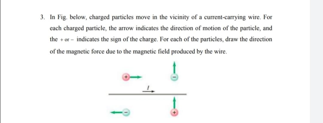 3. In Fig. below, charged particles move in the vicinity of a current-carrying wire. For
each charged particle, the arrow indicates the direction of motion of the particle, and
the + or – indicates the sign of the charge. For each of the particles, draw the direction
of the magnetic force due to the magnetic field produced by the wire.
